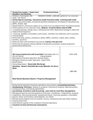 Product ion Leader / Supervisor Professional Food 
Handlers Cert ificat ion 
Unilever , Framingham, MA MANUFACTURING 1,000,000. gallons of ice cream per 
week 126 flavors 
Performed Account ing / Inventory Audit funct ions daily creat ing audit t rails 
Quality assurance leader , trained and qualified employees in all phases of manufactur ing 
GMPS, HCAAP, SQF 
Responsible for continuous supply of ice cream mix to production floor ma nufactur ing one 
million gallons of ice cream per week, Unilever Creat ive Ideas Award 1998 
including star tups, change overs, inter faced with other depar tment managers, State and 
Federal Food Inspectors 
invoicing, payables, receivables, cycle counts, inventory raw mater ials, work in process, 
finished goods 
Per formed food, quality, compliance, safety, GMPS, inventory, audits, daily, weekly, 
monthly, quar ter ly 
Reduced water and manufactur ing costs by twenty- five percent 
Per formed zero based costing methods of production processes, analyst production 
per formance efficiencies 
US Army Aviat ion Aircraft Crew Chief Helicopters UH-1-H 
CH-147 OH-58 Cobras Assault 
Helicopters Armament Specialist Bivouac Exper t 
Biological Chemical Locker Specialist, Exper t Rifle 
Qualification, 
Camouflage Exper t Honorable Discharge 
Honolulu, Hawaii Schofield Barracks Wheeler Air Force 
Base 
Real Estate Business Owner/ Property Management 
1976-1978 
1984-1991 
Per formed all aspects of business operations, procurement, account ing funct ions, 
bookkeeping funct ions , bidding on proper ty, financing of proper ty, legal documents, 
closing purchase, and leasing agreements, 
purchasing, inventory cont rol, pricing, cost cont rol, cash flow management 
Managed proper ties overseeing general contractor , remodeling / rehabilitation, proper ty 
inspections, interviewing tenants, background checks, invoicing, payables, receivables, 
payroll, check reconciliation, bank deposits, cut checks 
Maintained the highest level of customer service, compliance with local State, Federal, 
housing author ities 
C ontr olle d a ll a s pe cts of the compa ny’ s fina ncia l ope r a tions 
Creat ion of internal financial statements 
 