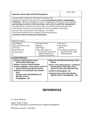 Business Owner/Operat ional Management 
1979-1983 
Carpet Leather Upholstery Cleaning, Framingham, MA 
Handled all aspects of operations including account ing funct ions, bookkeeping 
funct ions, cash flow management, contract negotiations commercial and residential 
purchasing, inventory cont rol, pricing, cost cont rol, cash flow management 
Provided quality customer service and sales, cold calling, giving demonstrations 
Interviewed, hired and trained employees invoicing, payables, receivables, 
payroll, check reconciliation, bank deposits, cut checks 
controlled all a s pe cts of the compa ny’ s fina ncia l ope r a tions 
creat ion of internal financial statements 
COMPUTER SKILLS 
QuickBooks 
Microsoft Office Suite 
MS Excel 
Sage Mass-90 
Counterpoint 
MS Power Point 
Notepad 
Web Pages 
Many other types of 
accounting propr ietary 
software specific to 
compa ny’ s ope r a tions 
MS Word 
MS Outlook 
XHTML 
Tax software specific to 
payroll IRS -941, DOR, 
Unemployment 
ACCOMPLISHMENTS 
Veteran, United States Army 
(Honorable Discharge) 
Unilever Award, Creat ive Ideas 
Aut ism Campaign, Fund Raiser Let ter of 
appreciat ion from Boston Celt ics 
Volunteer served meals entertained 
local 
Resident Care Rehabilitat ion & 
Nursing Center 
Framingham, MA 
Water for Life Out reach Africa, Fund 
Raiser 
Honor Let ter Mass Victory - volunteer 
phone banker 900 calls 7 hour 
span 8.9 voter part icipat ion rate 
invited to Washington, DC 
Volunteer local food bank Bethel 
Bapt ist Church Framingham. MA 
REFERENCES 
To: Human Resources 
Subject: Steven D. Barry: 
Full Charge Bookkeeper Accountant-Business Operational Management 
Performance evaluation confirmation 
 