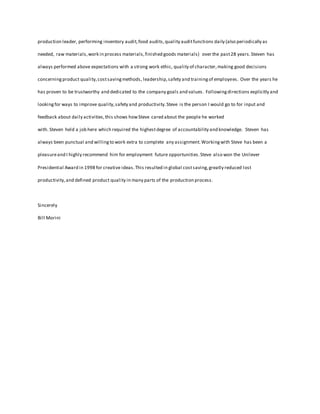 production leader, performing inventory audit, food audits, quality audit functions daily (also periodically as 
needed, raw materials, work in process materials, finished goods materials) over the past 28 years. Steven has 
always performed above expectations with a strong work ethic, quality of character, making good decisions 
concerning product quality, cost saving methods, leadership, safety and training of employees. Over the years he 
has proven to be trustworthy and dedicated to the company goals and values. Following directions explicitly and 
looking for ways to improve quality, safety and productivity. Steve is the person I would go to for input and 
feedback about daily activities, this shows how Steve cared about the people he worked 
with. Steven held a job here which required the highest degree of accountability and knowledge. Steven has 
always been punctual and willing to work extra to complete any assignment. Working with Steve has been a 
pleasure and I highly recommend him for employment future opportunities. Steve also won the Unilever 
Presidential Award in 1998 for creative ideas. This resulted in global cost saving, greatly reduced lost 
productivity, and defined product quality in many parts of the production process. 
Sincerely 
Bill Morini 
