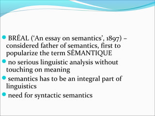 BRÉAL (‘An essay on semantics’, 1897) – 
considered father of semantics, first to 
popularize the term SÉMANTIQUE 
no serious linguistic analysis without 
touching on meaning 
semantics has to be an integral part of 
linguistics 
need for syntactic semantics 
 