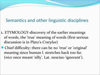1. ETYMOLOGY-discovery of the earlier meanings 
of words, the 'true' meaning of words (first serious 
discussion is in Plato's Cratylus) 
Chief difficulty: there can be no 'true' or 'original' 
meaning since human l. stretches back too far. 
(nice once meant 'silly'. Lat. nescius-'ignorant'). 
 