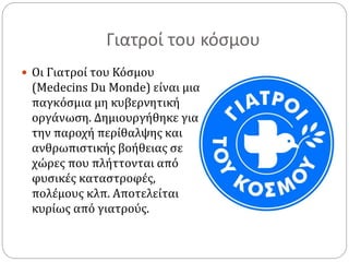 Γιατροί του κόσμου 
 Οι Γιατροί του Κόσμου 
(Medecins Du Monde) είναι μια 
παγκόσμια μη κυβερνητική 
οργάνωση. Δημιουργήθηκε για 
την παροχή περίθαλψης και 
ανθρωπιστικής βοήθειας σε 
χώρες που πλήττονται από 
φυσικές καταστροφές, 
πολέμους κλπ. Αποτελείται 
κυρίως από γιατρούς. 
 