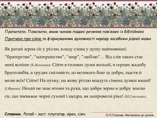 Прочитати. Пояснити, яким чином подані речення пов’язані із Біблійною 
Притчею про сіяча та формуванням духовності народу засобами рідної мови. 
Як ратай зерна сіє у ріллю, кладу слова у душу найповніші: 
“братерство”, “материнство”, “мир”, “люблю”… Від слів таких стає 
мені ясніше (В.Женченко). Сійте в головах думи вольнії, в серцях жадобу 
братолюбія, в грудях сміливість до великого бою за добро, щастя й 
волю всіх! Сійте! На пухку, на живу ріллю впадуть сімена думки вашої! 
(І.Франко). Нехай не знає втоми та рука, що добре зерно в добру землю 
сіє, що зневажає чорні суховії і щедра, як напровесні ріка! (М.Стельмах). 
Словник. Ратай – заст. плугатар, орач, сіяч. 
О.П.Глазова. Матеріали до уроків 
 