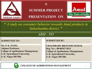 A 
SUMMER PROJECT 
PRESENTATION ON 
“ A study on consumer behavior towards Amul products in 
Sabarkantha district ” 
SUBMITTED TO:- 
Mr. P. K. PATEL 
Adjunct Professor, 
College of Agribusiness Management, 
S. D. Agricultural University, 
S. K. Nagar-385 506. 
ABM - 595 
SUBMITTED BY: 
CHAUDHARY BHAVINKUMAR B. 
Reg. No.:- 08-00107-2013 
College of Agribusiness Management, 
S. D. Agricultural University, 
S. K. Nagar-385 506. 
COLLEGE OF AGRIBUSINESS MANAGEMENT 1 
 