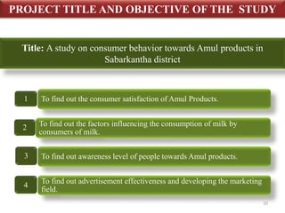 PROJECT TITLE AND OBJECTIVE OF THE STUDY 
Title: A study on consumer behavior towards Amul products in 
1 To find out the consumer satisfaction of Amul Products. 
2 
To find out the factors influencing the consumption of milk by 
consumers of milk. 
3 To find out awareness level of people towards Amul products. 
To find out advertisement effectiveness and developing the marketing 
field. 
4 
Sabarkantha district 
10 
 