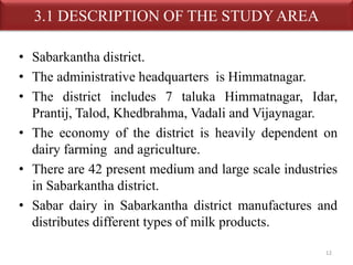3.1 DESCRIPTION OF THE STUDY AREA 
• Sabarkantha district. 
• The administrative headquarters is Himmatnagar. 
• The district includes 7 taluka Himmatnagar, Idar, 
Prantij, Talod, Khedbrahma, Vadali and Vijaynagar. 
• The economy of the district is heavily dependent on 
dairy farming and agriculture. 
• There are 42 present medium and large scale industries 
in Sabarkantha district. 
• Sabar dairy in Sabarkantha district manufactures and 
distributes different types of milk products. 
12 
 