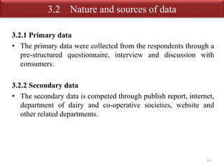 3.2 Nature and sources of data 
3.2.1 Primary data 
• The primary data were collected from the respondents through a 
pre-structured questionnaire, interview and discussion with 
consumers. 
3.2.2 Secondary data 
• The secondary data is competed through publish report, internet, 
department of dairy and co-operative societies, website and 
other related departments. 
14 
 