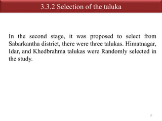 3.3.2 Selection of the taluka 
In the second stage, it was proposed to select from 
Sabarkantha district, there were three talukas. Himatnagar, 
Idar, and Khedbrahma talukas were Randomly selected in 
the study. 
17 
 