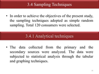 3.4 Sampling Techniques 
• In order to achieve the objectives of the present study, 
the sampling techniques adopted as simple random 
sampling. Total 120 consumers were selected. 
• The data collected from the primary and the 
secondary sources were analyzed. The data were 
subjected to statistical analysis through the tabular 
and graphing techniques. 
19 
 