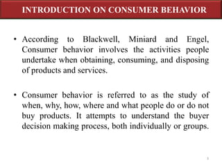 INTRODUCTION ON CONSUMER BEHAVIOR 
• According to Blackwell, Miniard and Engel, 
Consumer behavior involves the activities people 
undertake when obtaining, consuming, and disposing 
of products and services. 
• Consumer behavior is referred to as the study of 
when, why, how, where and what people do or do not 
buy products. It attempts to understand the buyer 
decision making process, both individually or groups. 
3 
 