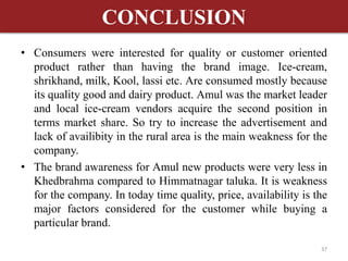 CONCLUSION 
• Consumers were interested for quality or customer oriented 
product rather than having the brand image. Ice-cream, 
shrikhand, milk, Kool, lassi etc. Are consumed mostly because 
its quality good and dairy product. Amul was the market leader 
and local ice-cream vendors acquire the second position in 
terms market share. So try to increase the advertisement and 
lack of availibity in the rural area is the main weakness for the 
company. 
• The brand awareness for Amul new products were very less in 
Khedbrahma compared to Himmatnagar taluka. It is weakness 
for the company. In today time quality, price, availability is the 
major factors considered for the customer while buying a 
particular brand. 
37 
 