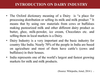 INTRODUCTION ON DAIRY INDUSTRY 
• The Oxford dictionary meaning of a Dairy is “a place for 
processing distribution or selling its milk and milk product ’’ It 
means that by using raw materials from cows or buffaloes 
making pasteurized milk and other different dairy product as 
butter, ghee, milk-powder, ice cream, Chocolates etc. and 
selling them in local markets is a Dairy. 
• Dairy Industry is a very important and the basic industry for 
country like India. Nearly 70% of the people in India are based 
on agriculture and most of them have cattle’s (cows and 
buffaloes) in their houses. 
• India represents one of the world’s largest and fastest growing 
markets for milk and milk products. 
(Source: Wikipedia, Amul, 2014 ) 4 
 