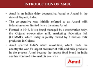 INTRODUCTION ON AMUL 
• Amul is an Indian dairy cooperative, based at Anand in the 
state of Gujarat, India. 
• The co-operative was initially referred to as Anand milk 
federation union limited hence the name Amul. 
• Formed in 1946, it is a brand managed by a cooperative body, 
the Gujarat co-operative milk marketing federation ltd. 
(GCMMF), which today is jointly owned by 3 million milk 
producers in Gujarat 
• Amul spurred India's white revolution, which made the 
country the world's largest producer of milk and milk products. 
In the process Amul became the largest food brand in India 
and has ventured into markets overseas. 
7 
 