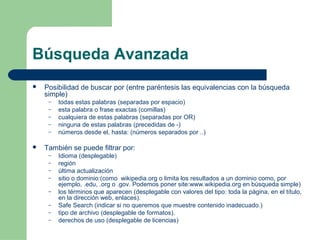 Búsqueda Avanzada 
 Posibilidad de buscar por (entre paréntesis las equivalencias con la búsqueda 
simple) 
– todas estas palabras (separadas por espacio) 
– esta palabra o frase exactas (comillas) 
– cualquiera de estas palabras (separadas por OR) 
– ninguna de estas palabras (precedidas de -) 
– números desde el, hasta: (números separados por ..) 
 También se puede filtrar por: 
– Idioma (desplegable) 
– región 
– última actualización 
– sitio o dominio:(como wikipedia.org o limita los resultados a un dominio como, por 
ejemplo, .edu, .org o .gov. Podemos poner site:www.wikipedia.org en búsqueda simple) 
– los términos que aparecen (desplegable con valores del tipo: toda la página, en el título, 
en la dirección web, enlaces). 
– Safe Search (indicar si no queremos que muestre contenido inadecuado.) 
– tipo de archivo (desplegable de formatos). 
– derechos de uso (desplegable de licencias) 
 