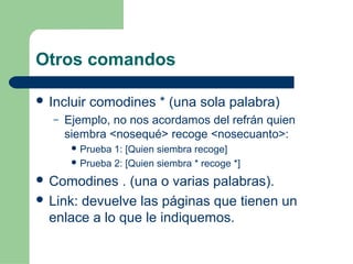 Otros comandos 
 Incluir comodines * (una sola palabra) 
– Ejemplo, no nos acordamos del refrán quien 
siembra <nosequé> recoge <nosecuanto>: 
Prueba 1: [Quien siembra recoge] 
Prueba 2: [Quien siembra * recoge *] 
 Comodines . (una o varias palabras). 
 Link: devuelve las páginas que tienen un 
enlace a lo que le indiquemos. 
 