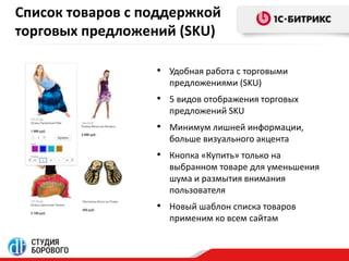Список товаров с поддержкой 
торговых предложений (SKU) 
• Удобная работа с торговыми 
предложениями (SKU) 
• 5 видов отображения торговых 
предложений SKU 
• Минимум лишней информации, 
больше визуального акцента 
• Кнопка «Купить» только на 
выбранном товаре для уменьшения 
шума и размытия внимания 
пользователя 
• Новый шаблон списка товаров 
применим ко всем сайтам 
 