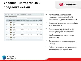 Управление торговыми 
предложениями 
• Автоматическое создание 
торговых предложений SKU 
товаров по заданным свойствам 
• Установка основных значений для 
всех элементов 
• Генерация и дополнительная 
генерация нужных элементов 
• Удобная система наполнения 
картинками 
• Сотни элементов за несколько 
секунд 
• Гибкая система редактирования 
после создания элементов. 
 