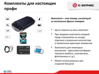 Комплекты для настоящих 
профи 
Комплект – это товар, состоящий 
из нескольких других товаров 
• Цена ставится на весь комплект 
• При продаже комплекта каждый 
товар списывается со склада 
отдельно в указанных количествах 
и правильных единицах измерения 
• Комплекты для некоторых 
магазинов – единственная форма 
торговли (мебель, электроника, 
фототехника и т.д.) 
• Может использоваться для 
создания бандлов 
 