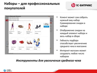 Наборы – для профессиональных 
покупателей 
• Клиент может сам собрать 
нужный ему набор 
Суммирование скидок в 
наборе 
• Отображение скидки на 
каждый элемент набора и 
весь набор в сборе 
• Гибкость подбора 
способствует увеличению 
среднего чека в магазине 
• Интернет-магазин может 
создавать любое число 
наборов 
Инструменты для увеличения среднего чека 
 
