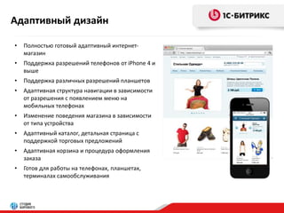 Адаптивный дизайн 
• Полностью готовый адаптивный интернет- 
магазин 
• Поддержка разрешений телефонов от iPhone 4 и 
выше 
• Поддержка различных разрешений планшетов 
• Адаптивная структура навигации в зависимости 
от разрешения с появлением меню на 
мобильных телефонах 
• Изменение поведения магазина в зависимости 
от типа устройства 
• Адаптивный каталог, детальная страница с 
поддержкой торговых предложений 
• Адаптивная корзина и процедура оформления 
заказа 
• Готов для работы на телефонах, планшетах, 
терминалах самообслуживания 
 