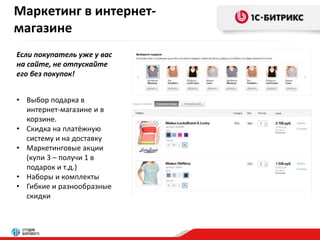 Маркетинг в интернет- 
магазине 
Если покупатель уже у вас 
на сайте, не отпускайте 
его без покупок! 
• Выбор подарка в 
интернет-магазине и в 
корзине. 
• Скидка на платёжную 
систему и на доставку 
• Маркетинговые акции 
(купи 3 – получи 1 в 
подарок и т.д.) 
• Наборы и комплекты 
• Гибкие и разнообразные 
скидки 
 