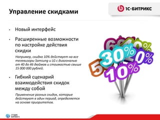 Управление скидками 
• Новый интерфейс 
• Расширенные возможности 
по настройке действия 
скидки 
Например, скидка 10% действует на все 
телевизоры Samsung и LG с диагональю 
от 40 до 46 дюймов и стоимостью свыше 
15 000 000 рублей. 
• Гибкий сценарий 
взаимодействия скидок 
между собой 
Применение разных скидок, которые 
действуют в один период, определяется 
на основе приоритетов. 
 