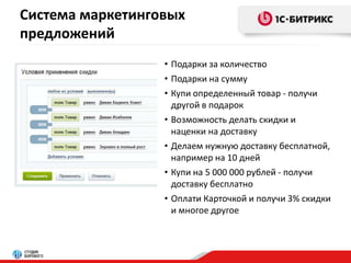 Система маркетинговых 
предложений 
• Подарки за количество 
• Подарки на сумму 
• Купи определенный товар - получи 
другой в подарок 
• Возможность делать скидки и 
наценки на доставку 
• Делаем нужную доставку бесплатной, 
например на 10 дней 
• Купи на 5 000 000 рублей - получи 
доставку бесплатно 
• Оплати Карточкой и получи 3% скидки 
и многое другое 
 