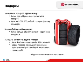Подарки 
Вы можете подарить другой товар: 
• Купил два айфона - получи третий в 
подарок 
• Купи на 5 000 000 рублей - получи флешку 
в подарок 
Или любой другой подарок: 
• Купил кольцо с бриллиантом – коробочка 
в подарок 
Или дать скидку на другие товары: 
• Купи iPad - получи второй с 50% скидкой 
• Серия товаров со скидкой (например, 
купи фотоаппарат - выбирай аксессуары 
со скидкой) 
и другие всевозможные варианты… 
 