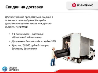 Скидки на доставку 
Доставку можно предлагать со скидкой в 
зависимости от выбранной службы 
доставки или суммы заказа или другого 
условия. Например: 
• С 1 по 5 января – доставка 
«Белпочтой» бесплатно 
• Доставка «Белпочтой» – скидка 30% 
• Купи на 100 000 рублей - получи 
доставку бесплатно 
 