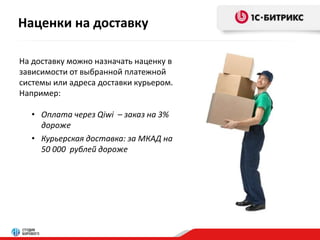 Наценки на доставку 
На доставку можно назначать наценку в 
зависимости от выбранной платежной 
системы или адреса доставки курьером. 
Например: 
• Оплата через Qiwi – заказ на 3% 
дороже 
• Курьерская доставка: за МКАД на 
50 000 рублей дороже 
 