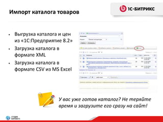 Импорт каталога товаров 
• Выгрузка каталога и цен 
из «1С:Предприятие 8.2» 
• Загрузка каталога в 
формате XML 
• Загрузка каталога в 
формате CSV из MS Excel 
У вас уже готов каталог? Не теряйте 
время и загрузите его сразу на сайт! 
 