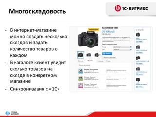 Многоскладовость 
• В интернет-магазине 
можно создать несколько 
складов и задать 
количество товаров в 
каждом 
• В каталоге клиент увидит 
сколько товаров на 
складе в конкретном 
магазине 
• Синхронизация с «1С» 
 