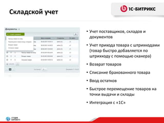 Складской учет 
• Учет поставщиков, складов и 
документов 
• Учет прихода товара с штрихкодами 
(товар быстро добавляется по 
штрихкоду с помощью сканера) 
• Возврат товаров 
• Списание бракованного товара 
• Ввод остатков 
• Быстрое перемещение товаров на 
точки выдачи и склады 
• Интеграция с «1С» 
 