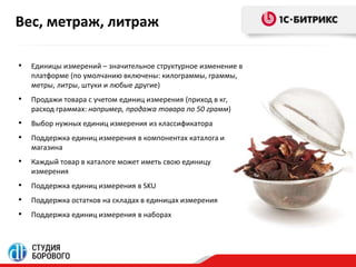 Вес, метраж, литраж 
• Единицы измерений – значительное структурное изменение в 
платформе (по умолчанию включены: килограммы, граммы, 
метры, литры, штуки и любые другие) 
• Продажи товара с учетом единиц измерения (приход в кг, 
расход граммах: например, продажа товара по 50 грамм) 
• Выбор нужных единиц измерения из классификатора 
• Поддержка единиц измерения в компонентах каталога и 
магазина 
• Каждый товар в каталоге может иметь свою единицу 
измерения 
• Поддержка единиц измерения в SKU 
• Поддержка остатков на складах в единицах измерения 
• Поддержка единиц измерения в наборах 
 