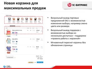 Новая корзина для 
максимальных продаж 
• Визуальный вывод торговых 
предложений SKU с возможностью 
изменения выбора, например смена 
цвета или размера 
• Визуальный вывод подарков с 
возможностью выбора из 
нескольких доступных – поддержка 
«правила работы с корзиной» 
• Мгновенный пересчет корзины без 
обновления страницы 
 