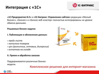 Интеграция с «1С» 
«1С:Предприятие 8.2» и «1С-Битрикс: Управление сайтом» редакции «Малый 
бизнес», «Бизнес» и «Бизнес веб-кластер» полностью интегрированы на уровне 
обмена данными. 
Решаемые бизнес-задачи: 
I. Публикация и обновление данных: 
• прайс-листа 
• каталога товаров 
• цен (розничных, оптовых, дилерских) 
• остатков на складе 
II. Прием и обработка заказов 
Поддерживаются различные бизнес- 
модели. 
Комплексное решение для интернет-магазина 
 