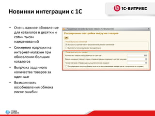 Новинки интеграции с 1С 
• Очень важное обновление 
для каталогов в десятки и 
сотни тысяч 
наименований 
• Снижение нагрузки на 
интернет-магазин при 
обновлении больших 
каталогов 
• Выгрузка заданного 
количества товаров за 
один шаг 
• Возможность 
возобновления обмена 
после ошибки 
 