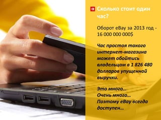 Сколько стоит один 
час? 
Оборот eBay за 2013 год - 
16 000 000 000$ 
Час простоя такого 
интернет-магазина 
может обойтись 
владельцам в 1 826 480 
долларов упущенной 
выручки. 
Это много… 
Очень много… 
Поэтому eBay всегда 
доступен… 
 