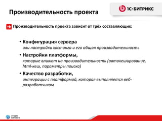 Производительность проекта 
Производительность проекта зависит от трёх составляющих: 
• Конфигурация сервера 
или настройки хостинга и его общая производительность 
• Настройки платформы, 
которые влияют на производительность (автокеширование, 
html-кеш, параметры поиска) 
• Качество разработки, 
интеграции с платформой, которая выполняется веб- 
разработчиком 
 