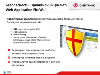 Безопасность: Проактивный фильтр 
Web Application FireWall 
Проактивный фильтр распознает большинство опасных угроз и 
блокирует вторжения на сайт. 
• XSS - cross site scripting (СSS) 
• SQL инъекции 
• PHP Including 
• часть атак, связанных с обходом 
каталогов, и ещё более 40 известных 
способов взлома сайта 
Экранирует приложение от наиболее 
активно используемых атак 
Фиксирует попытки атаки в журнале 
Информирует администратора о случаях 
вторжения 
 