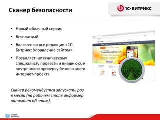 Сканер безопасности 
• Новый облачный сервис 
• Бесплатный 
• Включен во все редакции «1С- 
Битрикс: Управление сайтом» 
• Позволяет нетехническому 
специалисту провести и внешнюю, и 
внутреннюю проверку безопасности 
интернет-проекта 
Сканер рекомендуется запускать раз 
в месяц (на рабочем столе информер 
напомнит об этом). 
 