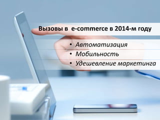 Вызовы в e-commerce в 2014-м году 
• Автоматизация 
• Мобильность 
• Удешевление маркетинга 
 