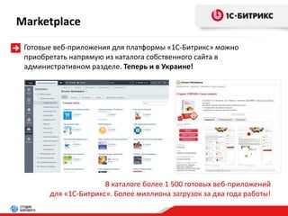 Marketplace 
Готовые веб-приложения для платформы «1С-Битрикс» можно 
приобретать напрямую из каталога собственного сайта в 
административном разделе. Теперь и в Украине! 
В каталоге более 1 500 готовых веб-приложений 
для «1С-Битрикс». Более миллиона загрузок за два года работы! 
 