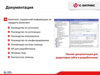 Документация 
Руководство по установке 
Руководство по интеграции 
Руководства пользователя 
Руководство по конфигурированию 
Онлайновая система помощи 
API для разработчиков 
Windows Help 
Контекстная помощь 
Полная документация для 
редакторов сайта и разработчиков 
Комплект справочной информации по 
продукту включает: 
 