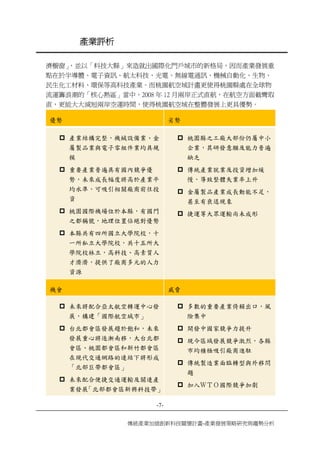 產業評析 
-7- 
傳統產業加值創新科技關懷計畫-產業發展策略研究與趨勢分析 
濟櫥窗」，並以「科技大縣」來造就出國際化門戶城市的新格局，因而產業發展重 點在於半導體、電子資訊、航太科技、光電、無線電通訊、機械自動化、生物、 民生化工材料、環保等高科技產業。而桃園航空城計畫更使得桃園縣處在全球物 流運籌浪潮的「核心熱區」當中，2008年12月兩岸正式直航，在航空方面截彎取 直，更能大大減短兩岸空運時間，使得桃園航空城在整體發展上更具優勢。 
優勢 
劣勢 
‡ 
產業結構完整，機械設備業、金 屬製品業與電子零組件業均具規 模 
‡ 
重要產業普遍具有國內競爭優 勢，未來成長幅度將高於產業平 均水準，可吸引相關廠商前往投 資 
‡ 
桃園國際機場位於本縣，有國門 之都稱號，地理位置佔絕對優勢 
‡ 
本縣共有四所國立大學院校，十 一所私立大學院校，共十五所大 學院校林立，高科技、高素質人 才濟濟，提供了廠商多元的人力 資源 
‡ 
桃園縣之工廠大部份仍屬中小 企業，其研發意願及能力普遍 缺乏 
‡ 
傳統產業就業及投資增加緩 慢，導致整體失業率上升 
‡ 
金屬製品產業成長動能不足， 甚至有衰退現象 
‡ 
捷運等大眾運輸尚未成形 
機會 
威脅 
‡ 
未來將配合亞太航空轉運中心發 展，構建「國際航空城市」 
‡ 
台北都會區發展趨於飽和，未來 發展重心將逐漸南移，大台北都 會區、桃園都會區和新竹都會區 在現代交通網路的連結下將形成 「北部巨帶都會區」 
‡ 
未來配合便捷交通運輸及關連產 業發展「北部都會區新興科技帶」 
‡ 
多數的重要產業倚賴出口，風 險集中 
‡ 
開發中國家競爭力提升 
‡ 
現今區域發展競爭激烈，各縣 市均積極吸引廠商進駐 
‡ 
傳統製造業面臨轉型與外移問 題 
‡ 
加入ＷＴＯ國際競爭加劇  