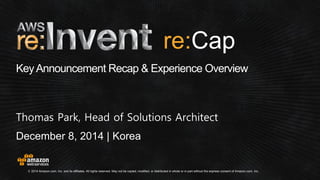 © 2014 Amazon.com, Inc. and its affiliates. All rights reserved. May not be copied, modified, or distributed in whole or in part without the express consent of Amazon.com, Inc. 
December 8, 2014 | Korea 
Key Announcement Recap & Experience Overview 
Thomas Park, Head of Solutions Architect 
re:  