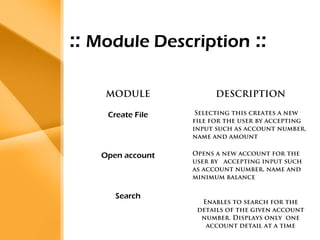 Aim 
• The bank management system is an 
application for maintaining a person’s 
account in a bank . 
• The system provides the access to the 
customer to create an account, 
deposit/withdraw the cash from his 
account, also to view reports of all 
accounts present 
• The following presentation provides the 
specification for the system. 
:: Module Description :: 
MODULE DESCRIPTION 
Create File 
Selecting this creates a new 
file for the user by accepting 
input such as account number, 
name and amount 
Open account Opens a new account for the 
user by accepting input such 
as account number, name and 
minimum balance 
Search 
Enables to search for the 
details of the given account 
number. Displays only one 
account detail at a time 
 