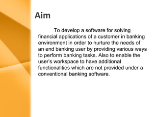 Aim 
To develop a software for solving 
financial applications of a customer in banking 
environment in order to nurture the needs of 
an end banking user by providing various ways 
to perform banking tasks. Also to enable the 
user’s workspace to have additional 
functionalities which are not provided under a 
conventional banking software. 
 