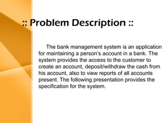 Aim 
• The bank management system is an 
application for maintaining a person’s 
account in a bank . 
• The system provides the access to the 
customer to create an account, 
deposit/withdraw the cash from his 
account, also to view reports of all 
accounts present 
• The following presentation provides the 
specification for the system. 
:: Problem Description :: 
The bank management system is an application 
for maintaining a person’s account in a bank. The 
system provides the access to the customer to 
create an account, deposit/withdraw the cash from 
his account, also reports of all accounts 
present. The following presentation provides the 
specification for the system. 
 