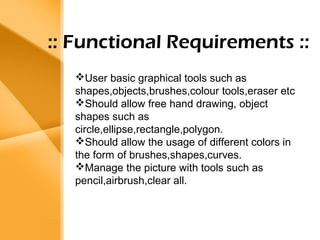 Aim 
• The bank management system is an 
application for maintaining a person’s 
account in a bank . 
• The system provides the access to the 
customer to create an account, 
deposit/withdraw the cash from his 
account, also to view reports of all 
accounts present 
• The following presentation provides the 
specification for the system. 
:: Functional Requirements :: 
User basic graphical tools such as 
shapes,objects,brushes,colour tools,eraser etc 
Should allow free hand drawing, object 
shapes such as 
circle,ellipse,rectangle,polygon. 
Should allow the usage of different colors in 
the form of brushes,shapes,curves. 
Manage the picture with tools such as 
pencil,airbrush,clear all. 
 